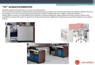 “TU” ALMACENAMIENTO
Diseñado alrededor de las personas, sus cosas y sus rutinas diarias.
Es una versión personalizada y modernizada de almacenamiento que se adapta a los elementos personales más utilizados. Mantiene las cosas
para trabajar y vivir cerca, para que las personas tengan una conexión más personal con su trabajo y el lugar de trabajo en sí.
Amplia oferta en cuanto a su materialidad, metal, laminados y distintos acabados de chapa combinan con cajas de metal y madera. Esta
versatilidad visual permite asumir las apariencias de altamente funcional a cálidamente residencial, lo que permite trabajar en casi cualquier
interior.
 