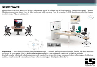 SERIE POWER
El modelo fijo tiene entre 74 y 100 cm de altura. Tiene acceso central de cableado que facilita la conexión. Telecanal incorporada a la mesa.
Modelos con y sin power frame. Panel de video-conferencia unido a la mesa. Panel de melamina. Perfil de aluminio extruido. Fijación para
monitores según VESA 200, 300 y 400.
Ergonomía: La mesa de reunión Power aúna confort y tecnología. Le ofrece la posibilidad de configuración elevable, si lo desea, mediante
un sistema de motorización eléctrica. Redefine los espacios destinados a las reuniones de trabajo con su diseño ergonómico.
Diseñada para dar todo tipo de soluciones en espacios de trabajo. Una mesa resistente que consta de niveladores huecos para el cableado y
múltiples complementos de personalización lo que la hacen perfecta para el trabajo de oficina diario.
 