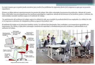 La mejor manera que un gestor puede encontrar para resolver los problemas de ergonomía dentro de la empresa es optar por un proyecto
ergonómico.
Primero se deben adecuar ergonómicamente los puestos de trabajo. Esto debe contemplar los procesos de producción. Además de la parte
física, debe haber una preocupación por las cuestiones psicológicas y cognitivas: además de las lesiones en los hombros, puños y columna, las
enfermedades mentales también surgen en el ambiente de trabajo.
“La optimización del ambiente de trabajo mejora la calidad de vida, pero también la productividad de tus empleados. La calidad de vida
en la empresa es sinónimo de trabajadores felices y capaces de producir más.”
El ambiente de trabajo en su estructura también cuenta. Las oficinas bien iluminadas, bien ventiladas y con temperatura agradable son
importantes. Por último, el plan debe contemplar cuestiones de seguridad: es fundamental prevenir accidentes y enfermedades en el
ambiente de trabajo.
 