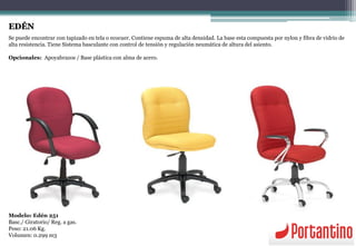 EDÉN
Se puede encontrar con tapizado en tela o ecocuer. Contiene espuma de alta densidad. La base esta compuesta por nylon y fibra de vidrio de
alta resistencia. Tiene Sistema basculante con control de tensión y regulación neumática de altura del asiento.
Opcionales: Apoyabrazos / Base plástica con alma de acero.
Modelo: Edén 251
Basc./ Giratorio/ Reg. a gas.
Peso: 21.06 Kg.
Volumen: 0.299 m3
 