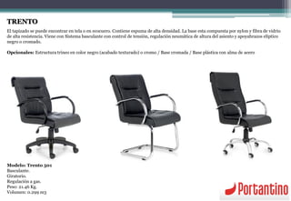 TRENTO
El tapizado se puede encontrar en tela o en ecocuero. Contiene espuma de alta densidad. La base esta compuesta por nylon y fibra de vidrio
de alta resistencia. Viene con Sistema basculante con control de tensión, regulación neumática de altura del asiento y apoyabrazos elíptico
negro o cromado.
Opcionales: Estructura trineo en color negro (acabado texturado) o cromo / Base cromada / Base plástica con alma de acero
Modelo: Trento 501
Basculante.
Giratorio.
Regulación a gas.
Peso: 21.46 Kg.
Volumen: 0.299 m3
 