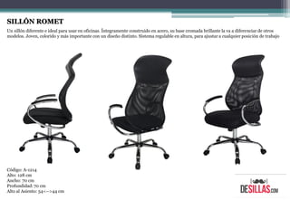 SILLÓN ROMET
Un sillón diferente e ideal para usar en oficinas. Íntegramente construido en acero, su base cromada brillante la va a diferenciar de otros
modelos. Joven, colorido y más importante con un diseño distinto. Sistema regulable en altura, para ajustar a cualquier posición de trabajo
Código: A-1214
Alto: 128 cm
Ancho: 70 cm
Profundidad:70 cm
Alto al Asiento: 54<-->44 cm
 