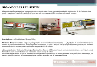 Diseñado por: Jeff Sokalski para Herman Miller.
Opciones de sujeción: El riel se fija a la parte posterior de una superficie autónoma de 1/2 a 1 5/8 pulgadas de ancho; también se puede
montar en paredes arquitectónicas, marcos y paneles de superficie. Es ligero y delgado. Solo 36 pulgadas de ancho por 10 de alto (montado
sobre un escritorio); no obstruye su visibilidad ni ocupa superficie de trabajo.
Almacenamiento: Bandeja metálica de papel y un cajón se fija a un riel Stoa; un riel para herramienta de sistemas, o un riel para panel;
fabricado en acero recubierto, tiene una perforación para el manejo de cables.
Las bandejas y los cajones se fijan de manera vertical uno sobre otro usando clips de resorte; en un riel Stoa, puede tener dos bandejas, dos
cajones, o uno de cada uno; las bandejas y cajoneras también se pueden usar de manera autónoma.
STOA MODULAR RAIL SYSTEM
El sistema modular de rieles Stoa, puede convertirse en un escritorio. Con su sistema de rieles y sus componentes de fácil sujeción, Stoa
ayuda a organizar el espacio de trabajo de la forma que más convenga y posibilita reconfigurarlo cuando lo desee.
 