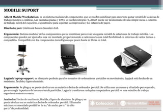 Diseñado por: Colebrook Bosson Saunders Ltd.
Ergonomía: Sistema modular de los componentes que se combinan para crear una gama versátil de estaciones de trabajo móviles. Los
componentes pueden ser ajustados una vez montado, proporcionando a cada usuario una total flexibilidad en entornos de varios turnos o
compartido. Compatible con los componentes tecnológicos que pesen hasta 22 libras en total.
MOBILE SUPORT
Albert Mobile Workstation, es un sistema modular de componentes que se pueden combinar para crear una gama versátil de las áreas de
trabajo móviles o estáticas. Las pantallas planas y CPUs se pueden integrar. Y, Albert puede ser desmontado de una simple mesa o estación
de trabajo móvil del esqueleto, o construirse para soportar las impresoras y los estantes de papel.
Lapjack laptop support, es el soporte perfecto para los usuarios de ordenadores portátiles en movimiento, Lapjack está hecho de un
resistente, flexible y ligero aluminio.
Ergonomía: Se pliega y se puede deslizar en un maletín o bolsa de ordenador portátil. Se utiliza con un mouse y el teclado por separado,
para corregir la postura de los usuarios de portátiles. Lapjack transforma cualquier computadora portátil en una estación de trabajo
ergonómicamente correcto.
Acabado: Hecho de una fuerte, flexible y ligero de aluminio. Se pliega y se
puede deslizar en un maletín o bolsa de ordenador portátil. El tamaño
máximo recomendado portátil es de 14 "de ancho por 11" de alto
por 2 "de profundidad.
 