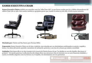 EAMES EXECUTIVA CHAIR
Eames Executive Chairs también son conocidas como las “sillas Time-Life”, ya que fueron creadas para los 3 lobbies ultramodernos del
edificio Time-Life en 1960. Este nombre también es apropiado puesto que, cuando te sientes en esta silla, vivirás un gran momento.
Diseñado por: Charles and Ray Eames para Herman Miller.
Ergonomía: Eames Executive Chairs son de lujo y tradición, muy cómodas por sus almohadones acolchonados en asiento, respaldo y
brazos. Con altura del asiento ajustable, mecanismo de inclinación, giratoria, y una base de 5 brazos que añaden comodidad.
Acabados: Esta lujosa silla es un claro ejemplo de la creencia de Charles Eames de que “los detalles no son sólo detalles, ellos hacen el
producto”. De tamaño generoso, la silla ejecutiva de trabajo ofrece una estructura y base de aluminio con un cuero finamente detallado, y
cuenta con detalles elegantes como los botones en el respaldo y los almohadones con vivo perimetral.
 