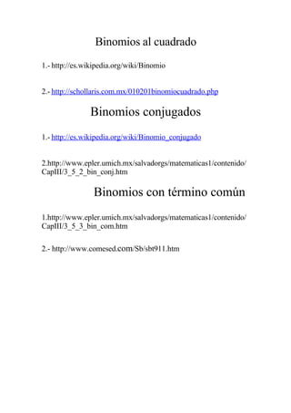 Binomios al cuadrado
1.- http://es.wikipedia.org/wiki/Binomio


2.- http://schollaris.com.mx/010201binomiocuadrado.php

               Binomios conjugados
1.- http://es.wikipedia.org/wiki/Binomio_conjugado


2.http://www.epler.umich.mx/salvadorgs/matematicas1/contenido/
CapIII/3_5_2_bin_conj.htm

                Binomios con término común
1.http://www.epler.umich.mx/salvadorgs/matematicas1/contenido/
CapIII/3_5_3_bin_com.htm

2.- http://www.comesed.com/Sb/sbt911.htm
 