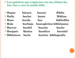 Las palabras que empiezan con las silabas bu, bur, bus y con el sonido bibl: Buque  búcaro  buscar  Biblia Bulla  burlar  busto  Biblian Buzo  burdo  bus  bibliofilia Bula  burbuja  buscapleitos bibliómano Bucear  burdel  buscón  buche Burgués  Bustos  bucólico  bursátil Biblioteca  bucle  burlete  bibliografía 
