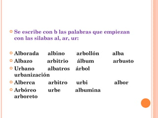 Se escribe con b las palabras que empiezan con las silabas al, ar, ur: Alborada  albino  arbollón  alba Albazo  arbitrio  álbum  arbusto Urbano  albatros  árbol  urbanización Alberca  arbitro  urbi  albor Arbóreo  urbe  albumina  arboreto 