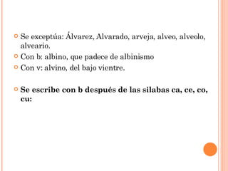 Se exceptúa: Álvarez, Alvarado, arveja, alveo, alveolo, alveario. Con b: albino, que padece de albinismo Con v: alvino, del bajo vientre. Se escribe con b después de las silabas ca, ce, co, cu: 