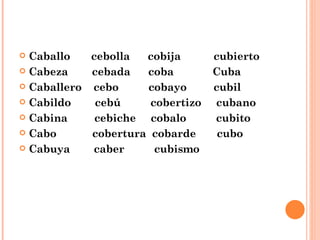 Caballo  cebolla  cobija  cubierto Cabeza  cebada  coba  Cuba Caballero  cebo  cobayo  cubil Cabildo  cebú  cobertizo  cubano Cabina  cebiche  cobalo  cubito Cabo  cobertura  cobarde  cubo Cabuya  caber  cubismo 