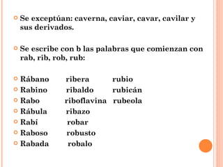 Se exceptúan: caverna, caviar, cavar, cavilar y sus derivados. Se escribe con b las palabras que comienzan con rab, rib, rob, rub: Rábano  ribera  rubio  Rabino  ribaldo  rubicán Rabo  riboflavina  rubeola Rábula  ribazo Rabí  robar Raboso  robusto Rabada  robalo 