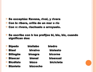 Se exceptúa: Ravena, rival, y rivera Con b: ribera, orilla de un mar o rio Con v: rivera, riachuelo o arroyuelo. Se escribe con b los prefijos bi, bis, biz, cuando significan dos: Bípedo  bisílabo  biedro Bisel  bivalvo  bisiesto Bilingüe  bisagra  bicorne Bisecar  bienal  bisexual Bicéfalo  bizco  bicicleta Biznieto  bizcocho 