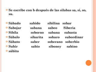Se escribe con b después de las silabas sa, si, so, su. Sábado  sabido  sibilina  sobar Sabojar  sabana  sabeo  Siberia Sibila  soborno  sabana  subasta Sábalo  sibarita  sobaco  subordinar Sábato  saber  soberano  soberbio Subir  sabio  siboney  sabino súbito 