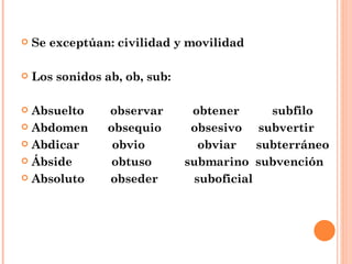Se exceptúan: civilidad y movilidad Los sonidos ab, ob, sub: Absuelto  observar  obtener  subfilo Abdomen  obsequio  obsesivo  subvertir Abdicar  obvio  obviar  subterráneo Ábside  obtuso  submarino  subvención Absoluto  obseder  suboficial 