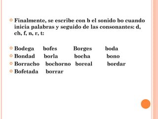 Finalmente, se escribe con b el sonido bo cuando inicia palabras y seguido de las consonantes: d, ch, f, n, r, t: Bodega  bofes  Borges  boda Bondad  borla  bocha  bono Borracho  bochorno  boreal  bordar Bofetada  borrar 