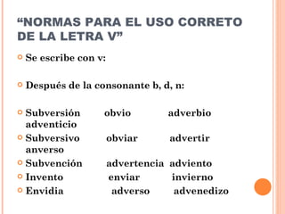 “ NORMAS PARA EL USO CORRETO DE LA LETRA V” Se escribe con v: Después de la consonante b, d, n: Subversión  obvio  adverbio  adventicio Subversivo  obviar  advertir  anverso Subvención  advertencia  adviento Invento  enviar  invierno Envidia  adverso  advenedizo 