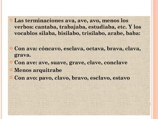 Las terminaciones ava, ave, avo, menos los verbos: cantaba, trabajaba, estudiaba, etc. Y los vocablos silaba, bisilabo, trisílabo, arabe, baba: Con ava: cóncavo, esclava, octava, brava, clava, grava. Con ave: ave, suave, grave, clave, conclave Menos arquitrabe Con avo: pavo, clavo, bravo, esclavo, estavo 