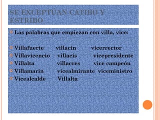 SE EXCEPTÚAN CATIBO Y ESTRIBO Las palabras que empiezan con villa, vice: Villafuerte  villacin  vicerrector Villavicencio  villacis  vicepresidente Villalta  villacres  vice campeón Villamarin  vicealmirante  viceministro Vicealcalde  Villalta 