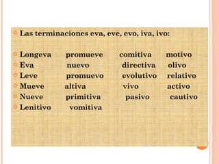 Las terminaciones eva, eve, evo, iva, ivo: Longeva  promueve  comitiva  motivo Eva  nuevo  directiva  olivo Leve  promuevo  evolutivo  relativo Mueve  altiva  vivo  activo Nueve  primitiva  pasivo  cautivo Lenitivo  vomitiva 