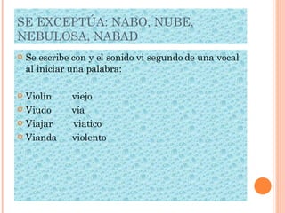 SE EXCEPTÚA: NABO, NUBE, NEBULOSA, NABAD Se escribe con y el sonido vi segundo de una vocal al iniciar una palabra: Violín  viejo Viudo  vía Viajar  viatico Vianda  violento 