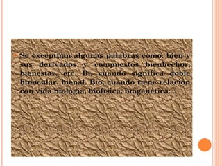 Se exceptúan algunas palabras como: bien y sus derivados y compuestos bienhechor, bienestar, etc. Bi, cuando significa doble binocular, bienal. Bio, cuando tiene relación con vida biologia, biofísica, biogenética. 