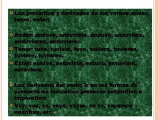 Los pretéritos y derivados de los verbos andar, tener, estar:  Andar: anduve, anduviste, anduvo, anduviera, anduvieras, anduviere. Tener: tuve, tuviste, tuvo, tuviera, tuvieras, tuviere, tuvieres. Estar: estuve, estuviste, estuvo, estuviera, estuviere. Los derivados del verbo ir en las formas de presente de indicativo presente subjuntivo e imperativo: Voy, vas, va, vaya, vayas, ve tu, vayamos nosotras, etc . 