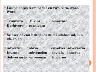 Las palabras terminadas en viro, vira, ivoro, ivora: Triunviro  Elvira  omnívoro Herbívoro  carnívora Se escribe con v despues de las silabas: ad, sub, ob, en, in:  Advertir  obvio  envolver  adversario Invento  subvención  envidia  innovas Subversario  envenenar  invierno 
