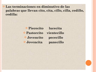 Las terminaciones en diminutivo de las palabras que llevan cito, cita, cillo, cilla, cedillo, cedilla: Piececito  lucecita Pastorcito  vientecillo Jovencito  pececillo Jovencita  panecillo 