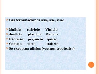 Las terminaciones icia, icie, icio: Malicia  calvicie  Vinicio Justicia  planicie  fenicio Ictericia  perjuicio  quicio Codicia  vicio  indicio Se exceptua alisios (vecinos tropicales) 