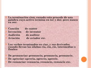 La terminación cion, cuando esta procede de una palabra cuyo activo termina en tor y dor, pero nunca en sor: Canción  de cantor Invención  de inventor Audición  de auditor Aviación  de aviador etc.  Los verbos terminados en ciar, y sus derivados cuando llevan las silabas cia, cio, cie, intermedias o finales: De pronunciar: pronuncio, pronuncia, pronuncie. De apreciar: aprecia, aprecio, aprecie. De renunciar: renuncia, renuncio, renuncie etc. 