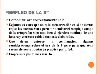 “ EMPLEO DE LA B”  Como utilizar correctamente la b: Dejemos en claro que no es la memorización en si de ciertas reglas las que nos van a permitir dominar el complejo campo de la ortografía; sino mas bien el ejercicio continuo de una lectura y escritura cuidadosamente elaboradas. Que sirvan entonces, a continuación, algunas consideraciones sobre el uso de la b pero para que sean razonablemente puestas en practica por usted. Empecemos por lo mas sencillo. 