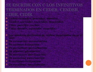 SE ESCRIBE CON C LOS INFINITIVOS TERMINADOS EN CEDER, CENDER, CIBIR, CIDIR. Ceder: conceder, proceder, suceder. Cender: ascender, encender, descender. Cibir: percibir, recibir. Cidir: decidir, coincidir, reincidir.  Los nombres derivados de verbos terminados en ar e izar: De renunciar: renunciación De animar: animación De perturbar: perturbación De plantar: plantación De movilizar: movilización De autorizar autorización D civilizar: civilización De vocalizar: vocalización 