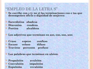 “EMPLEO DE LA LETRA S” Se escribe con s (y no z) las terminaciones esa e isa que desempeñen oficio o dignidad de mujeres: Sacerdotisa  abadesa Diaconisa  condesa Poetisa  alcaldesa Los adjetivos que terminan en aso, eso, oso, uso: Craso  espeso  confuso Escaso  celoso  difuso Travieso  perezoso  profuso Las palabras que terminan en ulsion: Propulsión  avulsión  Convulsión  impulsión Expulsión  revulsión Emulsión  