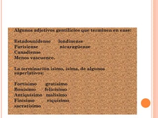 Algunos adjetivos gentilicios que terminen en ense: Estadounidense  londinense Parisiense  nicaragüense  Canadiense  Menos vascuence. La terminación isimo, isima, de algunos superlativos: Fortísimo  gratísimo Bonísimo  felicísimo Antiquísimo  malísimo Finísimo  riquísimo sacratísimo 