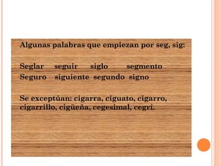 Algunas palabras que empiezan por seg, sig: Seglar  seguir  siglo  segmento Seguro  siguiente  segundo  signo Se exceptúan: cigarra, ciguato, cigarro, cigarrillo, cigüeña, cegesimal, cegrí. 