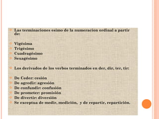 Las terminaciones esimo de la numeracion ordinal a partir de:  Vigésima Trigésimo Cuadragésimo Sexagésimo Los derivados de los verbos terminados en der, dir, ter, tir: De Ceder: cesión  De agredir: agresión  De confundir: confusión De prometer: promisión De divertir: diversión Se exceptua de medir, medición,  y de repartir, repartición. 