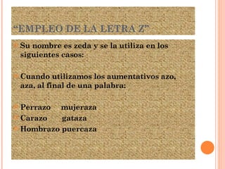 “ EMPLEO DE LA LETRA Z” Su nombre es zeda y se la utiliza en los siguientes casos: Cuando utilizamos los aumentativos azo, aza, al final de una palabra: Perrazo  mujeraza Carazo  gataza Hombrazo puercaza 