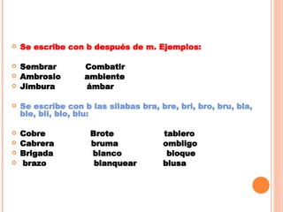 Se escribe con b después de m. Ejemplos: Sembrar  Combatir Ambrosio  ambiente Jimbura  ámbar Se escribe con b las silabas bra, bre, bri, bro, bru, bla, ble, bli, blo, blu: Cobre  Brote  tablero Cabrera  bruma  ombligo Brigada  blanco  bloque brazo  blanquear  blusa 