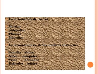 La terminación de izo, iza: Mestizo Antojadizo Plomizo Movediza La terminación ez, de los nombres abstractos: Sencilla  altivez Niñez  estupidez Vejez  desnudez Ridiculez  solidez 