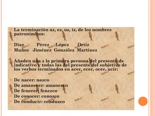 La terminación az, ez, oz, iz, de los nombres patronímicos: Díaz  Pérez  López  Ortiz Muñoz  Jiménez  González  Martínez Añaden una z la primera persona del presente de indicativo y todas las del presente del subjetivo de los verbos terminados en acer, ecer, ocer, ucir: De nacer: nazco De amanecer: amanezco De fenecer: fenezco De conocer: conozco De conducir: conduzco 