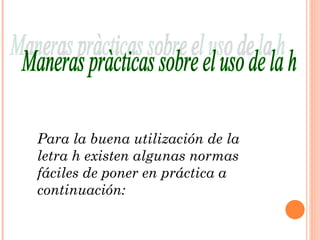Maneras pràcticas sobre el uso de la h Para la buena utilización de la letra h existen algunas normas fáciles de poner en práctica a continuación: 