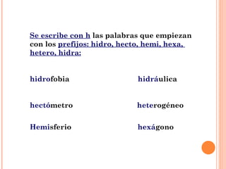 Se escribe con h  las palabras que empiezan con los  prefijos: hidro, hecto, hemi, hexa,  hetero, hidra: hidro fobia  hidrá ulica  hectó metro  hete rogéneo Hemi sferio  hexá gono 