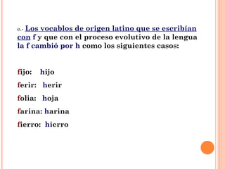e.-  Los vocablos de origen latino que se escribían con   f  y que con el proceso evolutivo de la lengua  la f cambió por h  como los siguientes casos: f ijo:  h ijo f erir:  h erir f olia:  h oja f arina:  h arina f ierro:  h ierro 