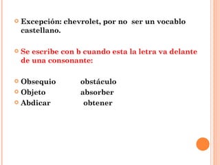 Excepción: chevrolet, por no  ser un vocablo castellano. Se escribe con b cuando esta la letra va delante de una consonante: Obsequio  obstáculo Objeto  absorber Abdicar  obtener 