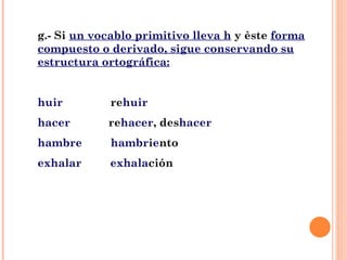 g.- Si  un vocablo primitivo lleva h  y èste  forma compuesto o derivado, sigue conservando su estructura ortográfica: huir   re huir hacer   re hacer , des hacer hambre   hambr i e nto exhalar  exhala ción 