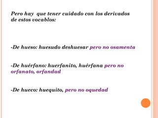 Pero hay  que tener cuidado con los derivados de estos vocablos: -De hueso: huesudo deshuesar  pero no osamenta -De huérfano: huerfanito, huérfana  pero no orfanato, orfandad -De hueco: huequito,  pero no oquedad 