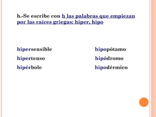 h.-Se escribe con  h las palabras que empiezan por las raíces griegas: hiper, hipo hiper sensible  hipo pótamo hiper tenso  hipó dromo hipér bole  hipo dérmico 