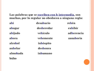 Las palabras que se  escriben con h intermedia , son muchas, por lo regular no obedecen a ninguna regla: a h í  desa h ucio  re h én a h ogar  des h eredar  ex h ibir a h ijado  ve h ículo  ad h erencia a h ora  ve h emente  zana h oria alco h ol  in h óspito an h elar  des h onra almo h ada  in h umano búho 