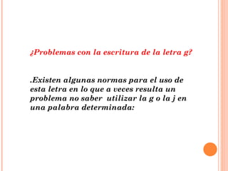¿Problemas con la escritura de la letra g? .Existen algunas normas para el uso de esta letra en lo que a veces resulta un problema no saber  utilizar la g o la j en una palabra determinada: 