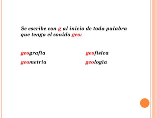 Se escribe con  g  al inicio de toda palabra que tenga el sonido  geo: geo grafìa  geo fìsica geo metrìa  geo logìa 